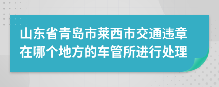 山东省青岛市莱西市交通违章在哪个地方的车管所进行处理