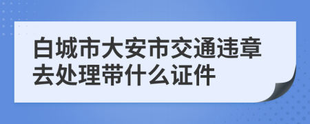 白城市大安市交通违章去处理带什么证件