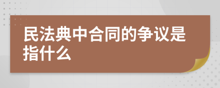 民法典中合同的争议是指什么