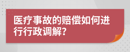 医疗事故的赔偿如何进行行政调解？