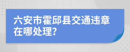 六安市霍邱县交通违章在哪处理？