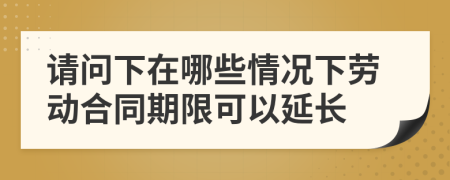 请问下在哪些情况下劳动合同期限可以延长