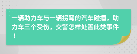 一辆助力车与一辆拐弯的汽车碰撞，助力车三个受伤，交警怎样处置此类事件！