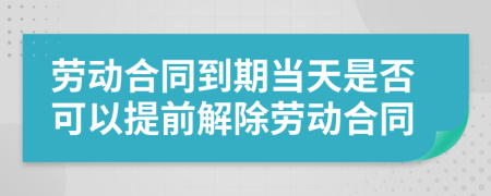 劳动合同到期当天是否可以提前解除劳动合同