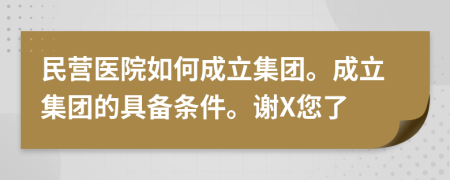 民营医院如何成立集团。成立集团的具备条件。谢X您了