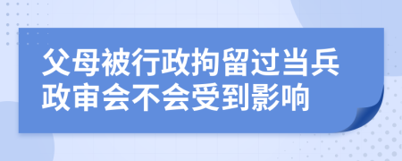 父母被行政拘留过当兵政审会不会受到影响