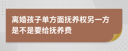 离婚孩子单方面抚养权另一方是不是要给抚养费