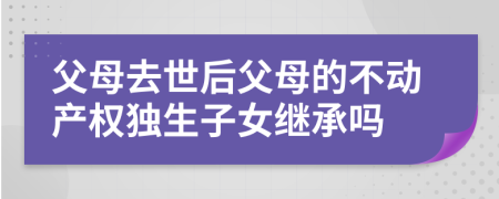 父母去世后父母的不动产权独生子女继承吗