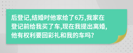 后登记,结婚时他家给了6万,我家在登记前给我买了车,现在我提出离婚,他有权利要回彩礼和我的车吗？