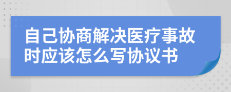 自己协商解决医疗事故时应该怎么写协议书