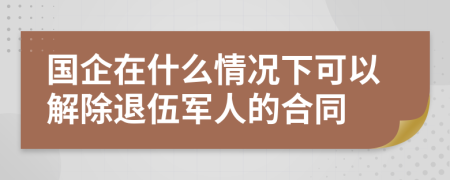 国企在什么情况下可以解除退伍军人的合同