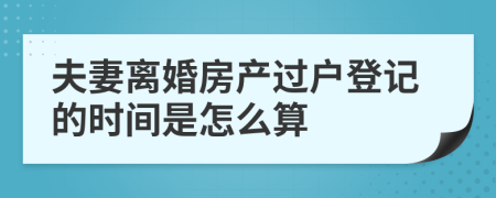 夫妻离婚房产过户登记的时间是怎么算