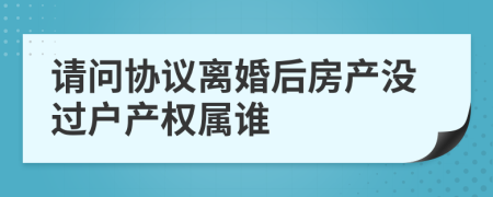 请问协议离婚后房产没过户产权属谁