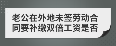 老公在外地未签劳动合同要补缴双倍工资是否