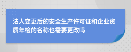 法人变更后的安全生产许可证和企业资质年检的名称也需要更改吗