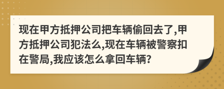 现在甲方抵押公司把车辆偷回去了,甲方抵押公司犯法么,现在车辆被警察扣在警局,我应该怎么拿回车辆？