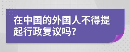 在中国的外国人不得提起行政复议吗？