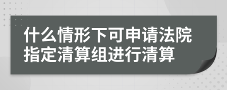 什么情形下可申请法院指定清算组进行清算