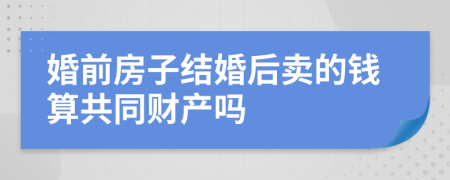 婚前房子结婚后卖的钱算共同财产吗