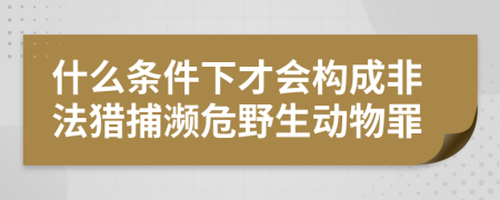 什么条件下才会构成非法猎捕濒危野生动物罪