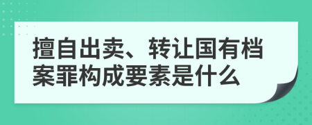 擅自出卖、转让国有档案罪构成要素是什么