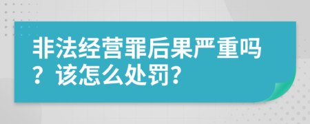 非法经营罪后果严重吗？该怎么处罚？