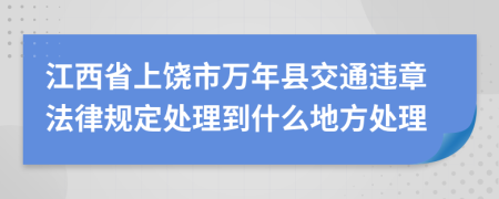 江西省上饶市万年县交通违章法律规定处理到什么地方处理