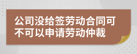 公司没给签劳动合同可不可以申请劳动仲裁