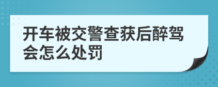 开车被交警查获后醉驾会怎么处罚