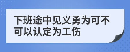 下班途中见义勇为可不可以认定为工伤