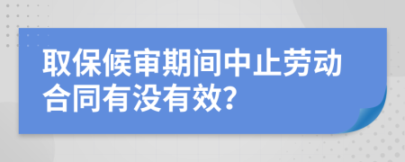 取保候审期间中止劳动合同有没有效？