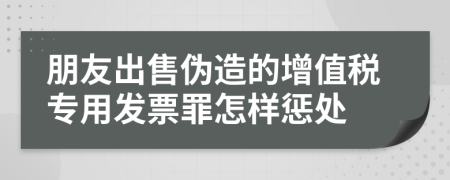 朋友出售伪造的增值税专用发票罪怎样惩处