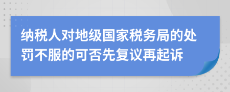 纳税人对地级国家税务局的处罚不服的可否先复议再起诉