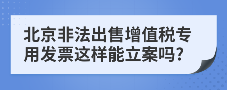 北京非法出售增值税专用发票这样能立案吗?