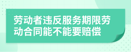 劳动者违反服务期限劳动合同能不能要赔偿