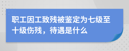 职工因工致残被鉴定为七级至十级伤残，待遇是什么