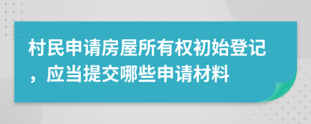 村民申请房屋所有权初始登记，应当提交哪些申请材料