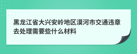 黑龙江省大兴安岭地区漠河市交通违章去处理需要些什么材料