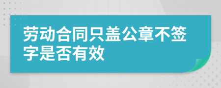 劳动合同只盖公章不签字是否有效