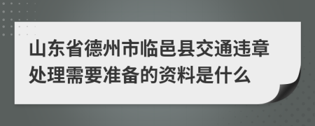 山东省德州市临邑县交通违章处理需要准备的资料是什么