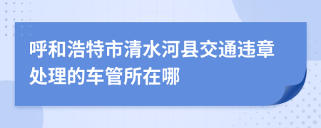 呼和浩特市清水河县交通违章处理的车管所在哪