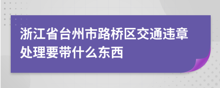 浙江省台州市路桥区交通违章处理要带什么东西