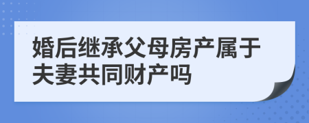 婚后继承父母房产属于夫妻共同财产吗