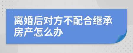 离婚后对方不配合继承房产怎么办