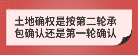 土地确权是按第二轮承包确认还是第一轮确认