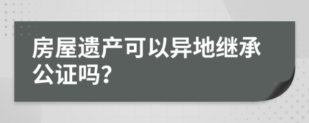 房屋遗产可以异地继承公证吗？