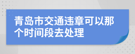 青岛市交通违章可以那个时间段去处理