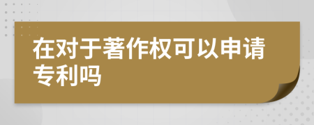 在对于著作权可以申请专利吗