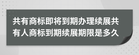 共有商标即将到期办理续展共有人商标到期续展期限是多久