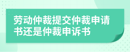 劳动仲裁提交仲裁申请书还是仲裁申诉书